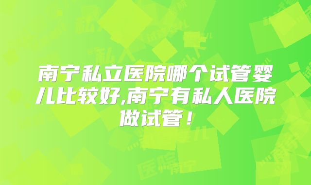 南宁私立医院哪个试管婴儿比较好,南宁有私人医院做试管!