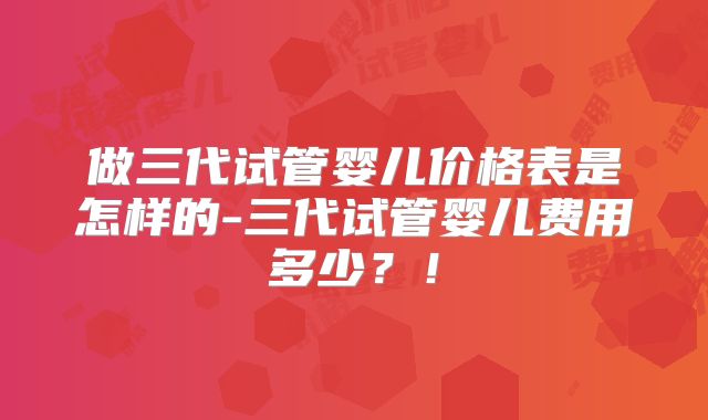 做三代试管婴儿价格表是怎样的-三代试管婴儿费用多少？！