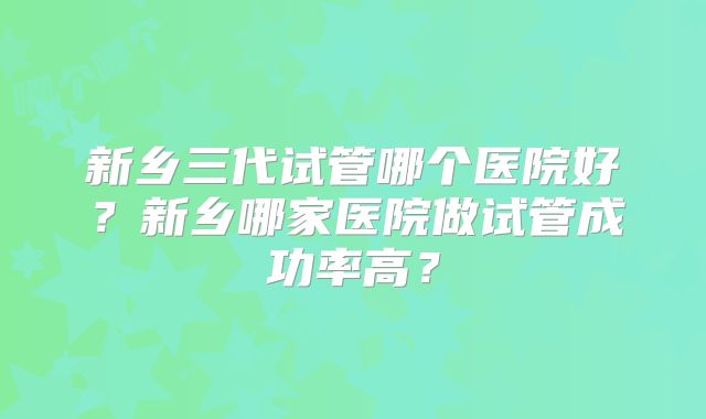 新乡三代试管哪个医院好?新乡哪家医院做试管成功率高?