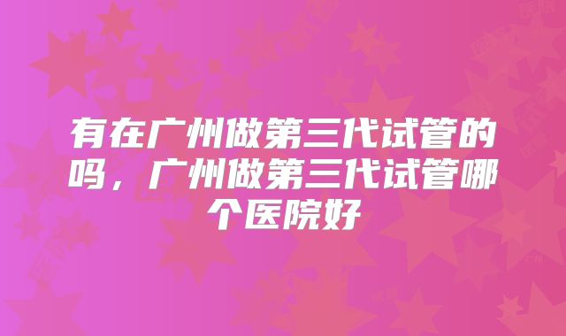 有在广州做第三代试管的吗，广州做第三代试管哪个医院好