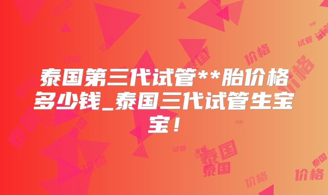 泰国第三代试管**胎价格多少钱_泰国三代试管生宝宝！