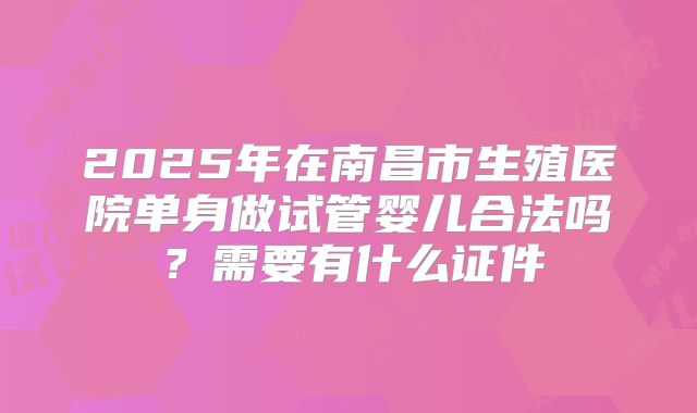 2025年在南昌市生殖医院单身做试管婴儿合法吗？需要有什么证件