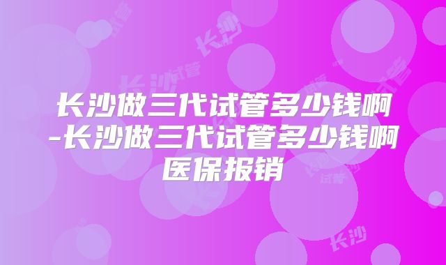 长沙做三代试管多少钱啊-长沙做三代试管多少钱啊医保报销