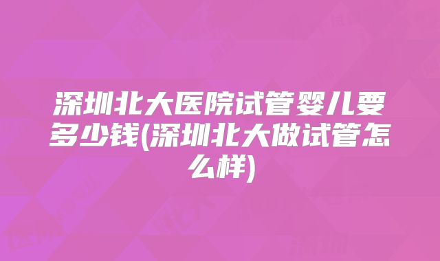 深圳北大医院试管婴儿要多少钱(深圳北大做试管怎么样)
