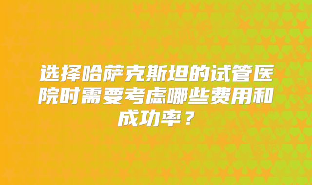 选择哈萨克斯坦的试管医院时需要考虑哪些费用和成功率？
