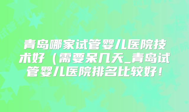 青岛哪家试管婴儿医院技术好（需要呆几天_青岛试管婴儿医院排名比较好！