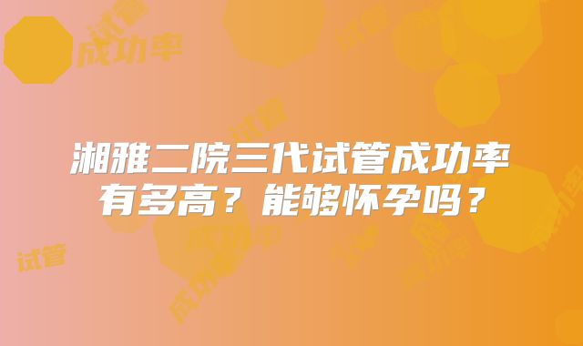 湘雅二院三代试管成功率有多高?能够怀孕吗?