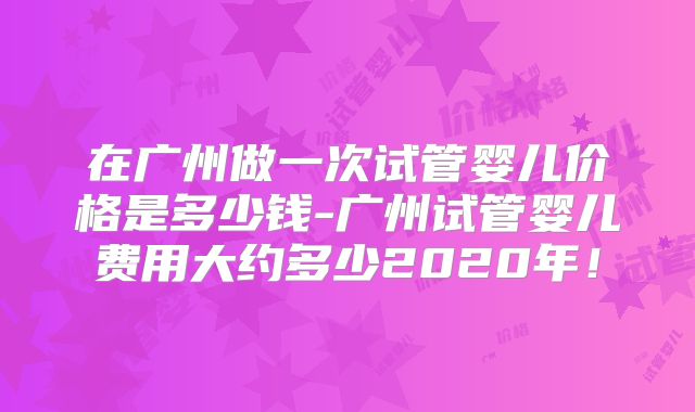 在广州做一次试管婴儿价格是多少钱-广州试管婴儿费用大约多少2020年！