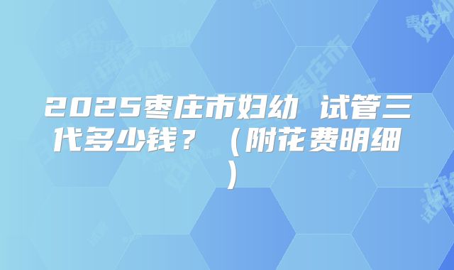 2025枣庄市妇幼 试管三代多少钱？（附花费明细）