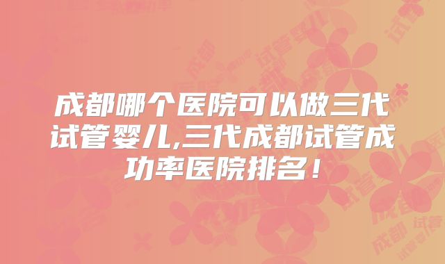 成都哪个医院可以做三代试管婴儿,三代成都试管成功率医院排名！