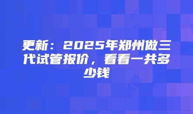 更新：2025年郑州做三代试管报价，看看一共多少钱