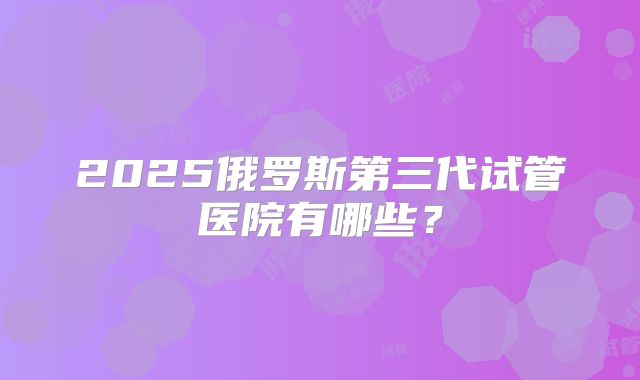 2025俄罗斯第三代试管医院有哪些?