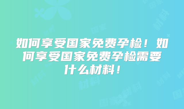 如何享受国家免费孕检！如何享受国家免费孕检需要什么材料！