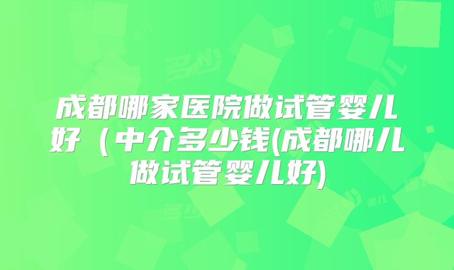 成都哪家医院做试管婴儿好(中介多少钱(成都哪儿做试管婴儿好)