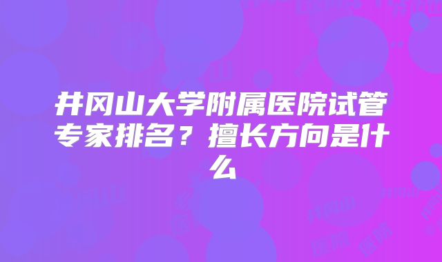 井冈山大学附属医院试管专家排名？擅长方向是什么
