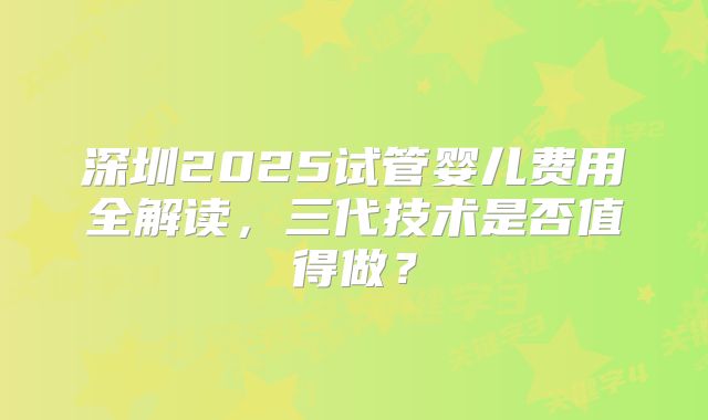 深圳2025试管婴儿费用全解读,三代技术是否值得做?