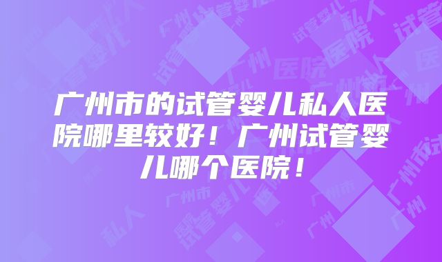 广州市的试管婴儿私人医院哪里较好！广州试管婴儿哪个医院！