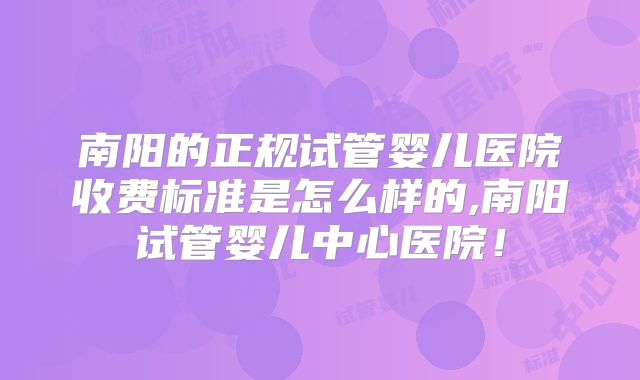 南阳的正规试管婴儿医院收费标准是怎么样的,南阳试管婴儿中心医院！
