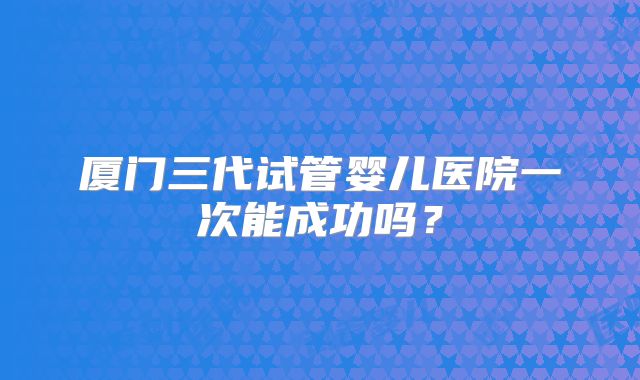 厦门三代试管婴儿医院一次能成功吗？