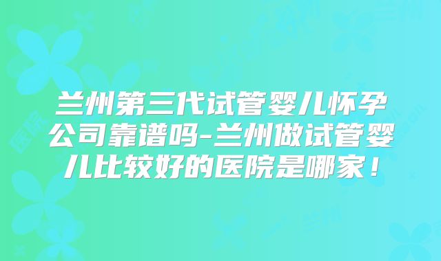 兰州第三代试管婴儿怀孕公司靠谱吗-兰州做试管婴儿比较好的医院是哪家！