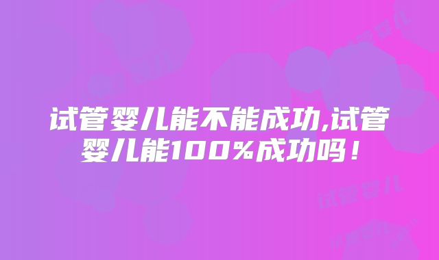 试管婴儿能不能成功,试管婴儿能100%成功吗！