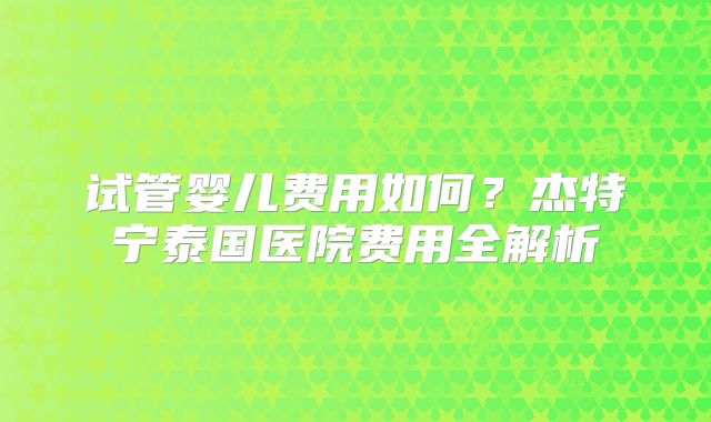 试管婴儿费用如何？杰特宁泰国医院费用全解析