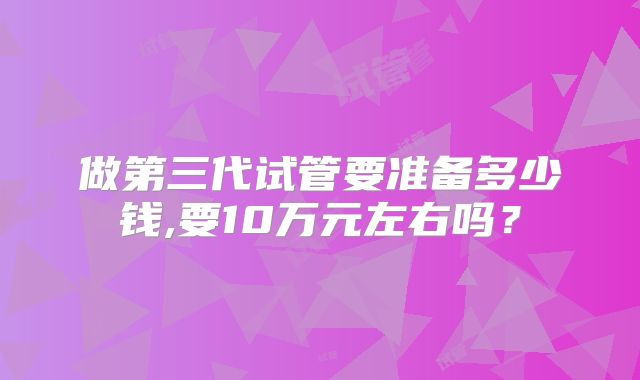 做第三代试管要准备多少钱,要10万元左右吗？