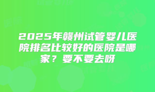 2025年赣州试管婴儿医院排名比较好的医院是哪家?要不要去呀