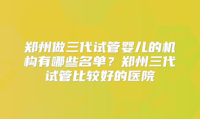 郑州做三代试管婴儿的机构有哪些名单?郑州三代试管比较好的医院