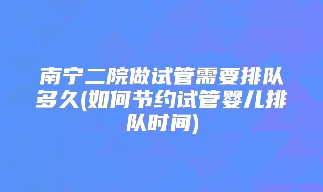 南宁二院做试管需要排队多久(如何节约试管婴儿排队时间)