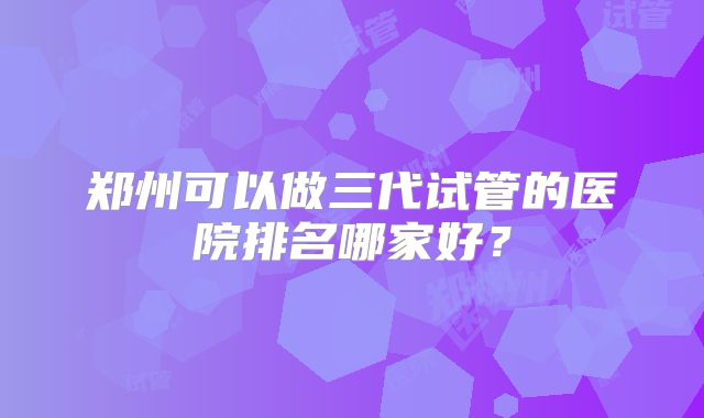 郑州可以做三代试管的医院排名哪家好？