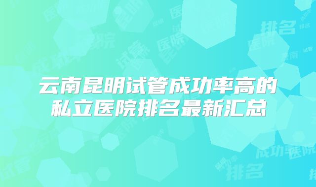 云南昆明试管成功率高的私立医院排名最新汇总