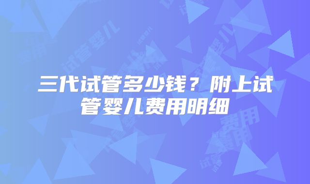 三代试管多少钱？附上试管婴儿费用明细