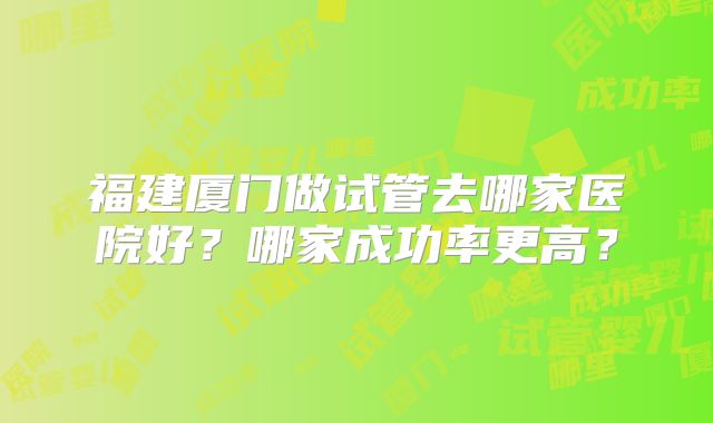 福建厦门做试管去哪家医院好?哪家成功率更高?