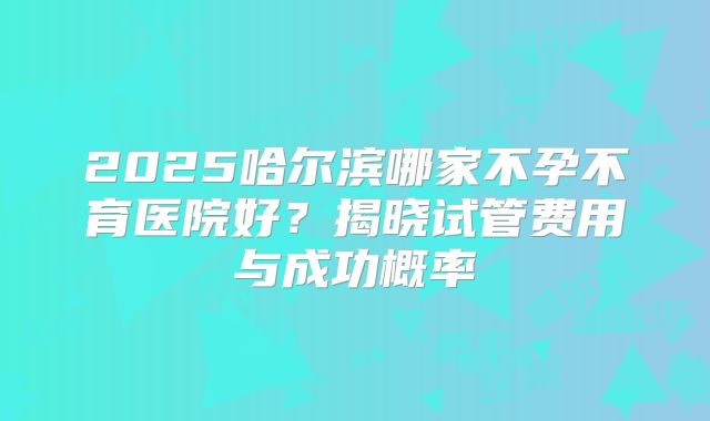 2025哈尔滨哪家不孕不育医院好?揭晓试管费用与成功概率
