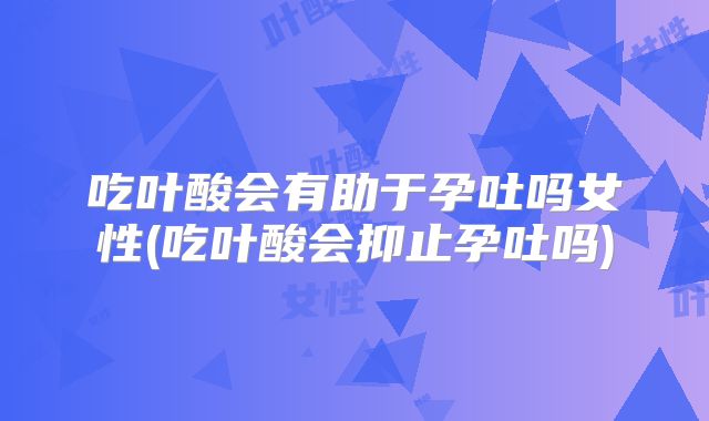 吃叶酸会有助于孕吐吗女性(吃叶酸会抑止孕吐吗)