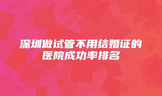 深圳做试管不用结婚证的医院成功率排名