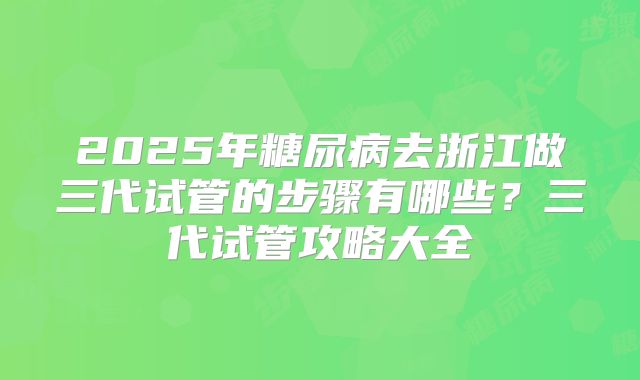 2025年糖尿病去浙江做三代试管的步骤有哪些?三代试管攻略大全
