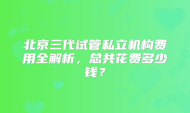 北京三代试管私立机构费用全解析，总共花费多少钱？