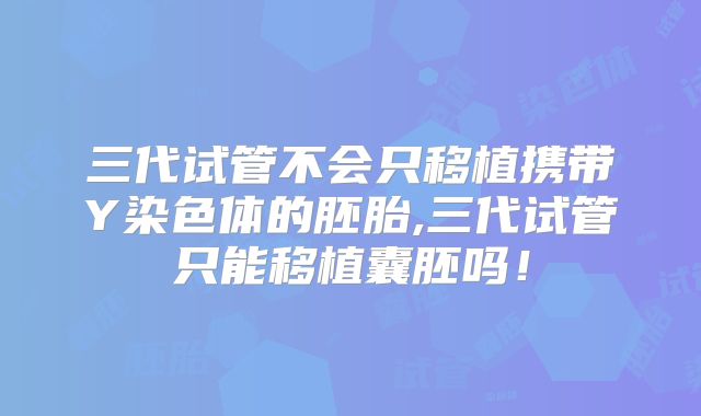 三代试管不会只移植携带Y染色体的胚胎,三代试管只能移植囊胚吗!