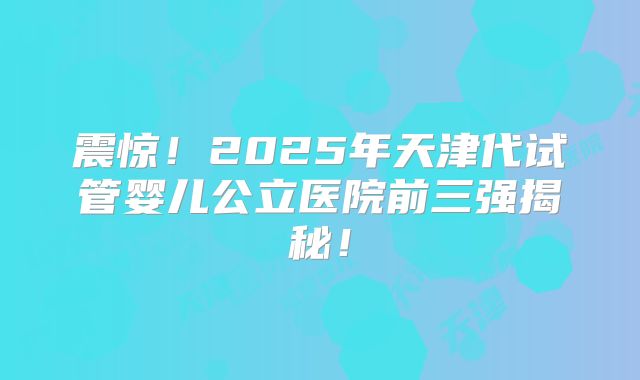 震惊!2025年天津代试管婴儿公立医院前三强揭秘!