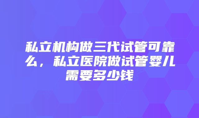私立机构做三代试管可靠么,私立医院做试管婴儿需要多少钱