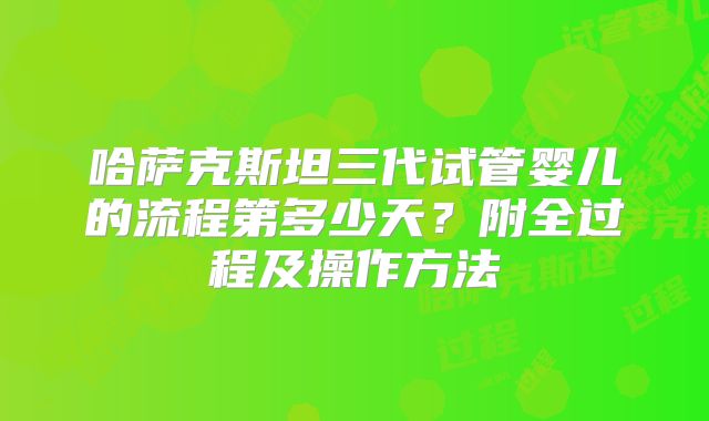 哈萨克斯坦三代试管婴儿的流程第多少天？附全过程及操作方法