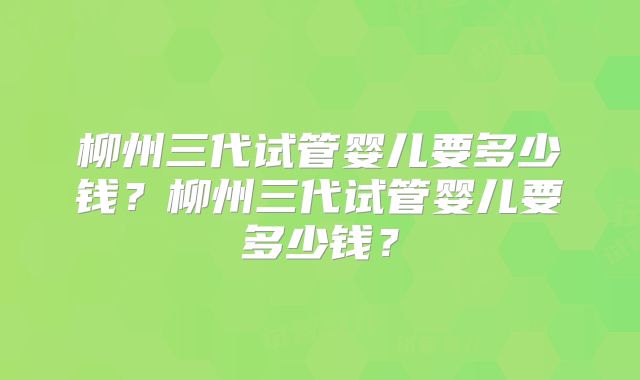 柳州三代试管婴儿要多少钱?柳州三代试管婴儿要多少钱?