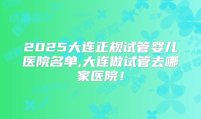 2025大连正规试管婴儿医院名单,大连做试管去哪家医院!