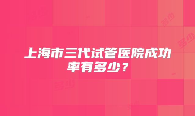 上海市三代试管医院成功率有多少?