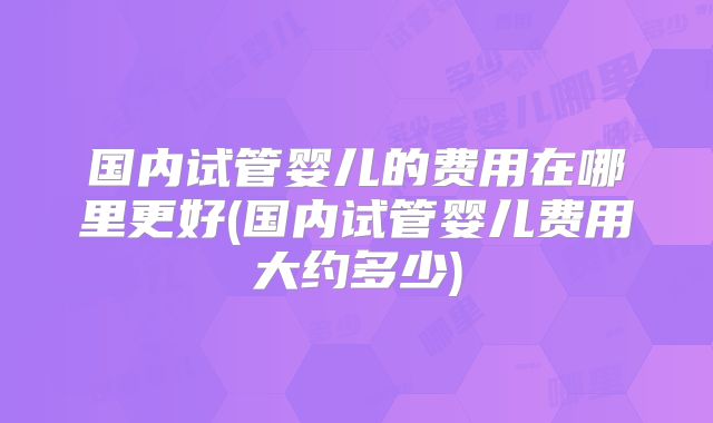 国内试管婴儿的费用在哪里更好(国内试管婴儿费用大约多少)