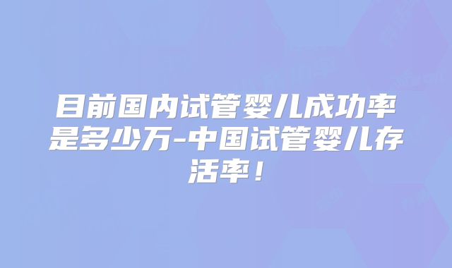 目前国内试管婴儿成功率是多少万-中国试管婴儿存活率！