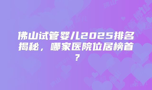 佛山试管婴儿2025排名揭秘，哪家医院位居榜首？