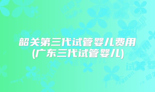 韶关第三代试管婴儿费用(广东三代试管婴儿)